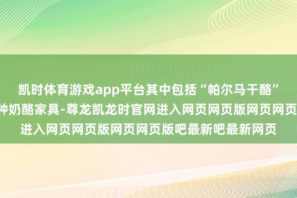 凯时体育游戏app平台其中包括“帕尔马干酪”和“菲达奶酪”等多种奶酪家具-尊龙凯龙时官网进入网页网页版网页网页版吧最新吧最新网页