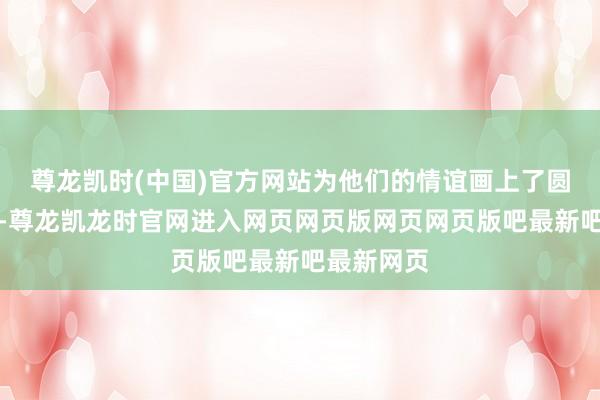 尊龙凯时(中国)官方网站为他们的情谊画上了圆满的句号-尊龙凯龙时官网进入网页网页版网页网页版吧最新吧最新网页