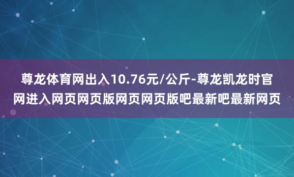 尊龙体育网出入10.76元/公斤-尊龙凯龙时官网进入网页网页版网页网页版吧最新吧最新网页