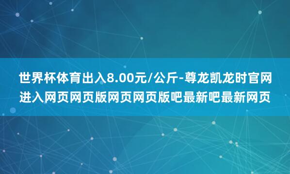 世界杯体育出入8.00元/公斤-尊龙凯龙时官网进入网页网页版网页网页版吧最新吧最新网页