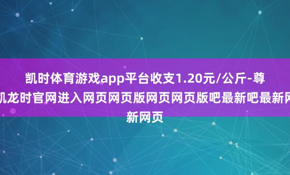 凯时体育游戏app平台收支1.20元/公斤-尊龙凯龙时官网进入网页网页版网页网页版吧最新吧最新网页
