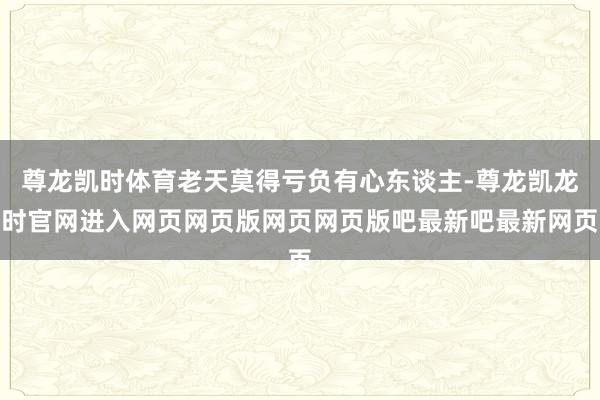 尊龙凯时体育老天莫得亏负有心东谈主-尊龙凯龙时官网进入网页网页版网页网页版吧最新吧最新网页