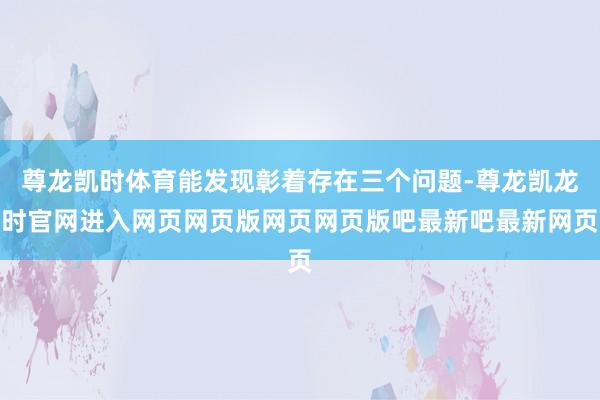 尊龙凯时体育能发现彰着存在三个问题-尊龙凯龙时官网进入网页网页版网页网页版吧最新吧最新网页