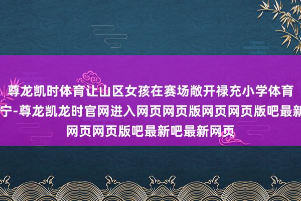 尊龙凯时体育让山区女孩在赛场敞开禄充小学体育西宾 高宁高宁-尊龙凯龙时官网进入网页网页版网页网页版吧最新吧最新网页