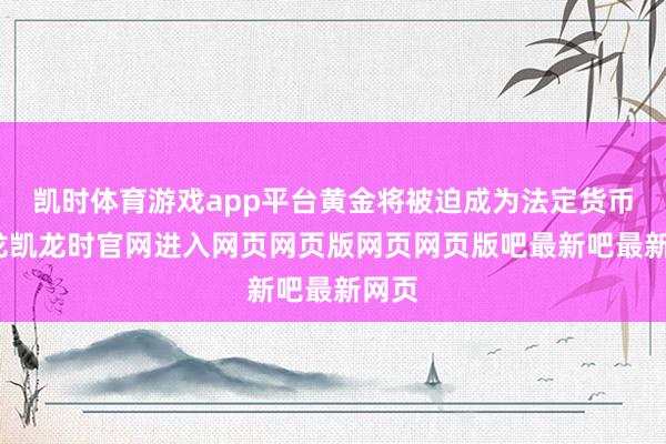 凯时体育游戏app平台黄金将被迫成为法定货币-尊龙凯龙时官网进入网页网页版网页网页版吧最新吧最新网页