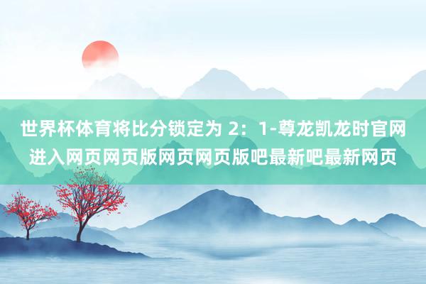 世界杯体育将比分锁定为 2：1-尊龙凯龙时官网进入网页网页版网页网页版吧最新吧最新网页