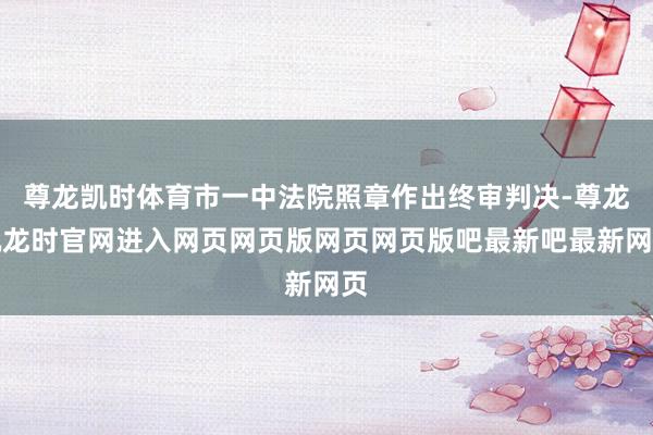 尊龙凯时体育市一中法院照章作出终审判决-尊龙凯龙时官网进入网页网页版网页网页版吧最新吧最新网页