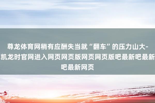 尊龙体育网稍有应酬失当就“翻车”的压力山大-尊龙凯龙时官网进入网页网页版网页网页版吧最新吧最新网页