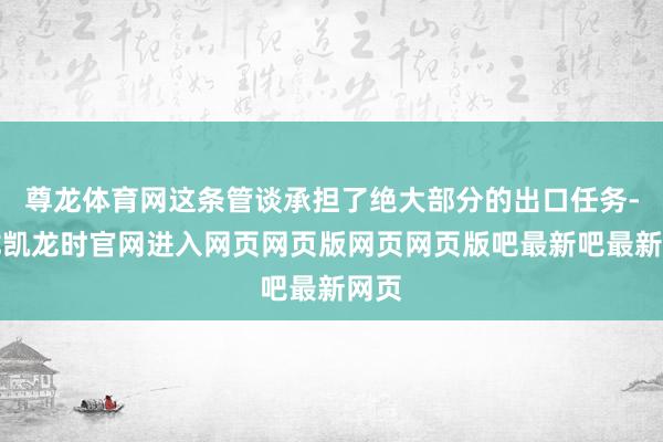 尊龙体育网这条管谈承担了绝大部分的出口任务-尊龙凯龙时官网进入网页网页版网页网页版吧最新吧最新网页