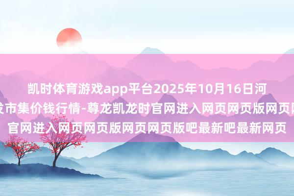 凯时体育游戏app平台2025年10月16日河南商丘市农产物中心批发市集价钱行情-尊龙凯龙时官网进入网页网页版网页网页版吧最新吧最新网页