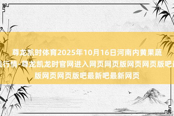 尊龙凯时体育2025年10月16日河南内黄果蔬城有限公司价钱行情-尊龙凯龙时官网进入网页网页版网页网页版吧最新吧最新网页