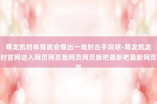 尊龙凯时体育就会爆出一堆射击手段球-尊龙凯龙时官网进入网页网页版网页网页版吧最新吧最新网页