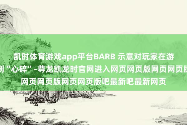 凯时体育游戏app平台BARB 示意对玩家在游戏中遇到的问题感到“心碎”-尊龙凯龙时官网进入网页网页版网页网页版吧最新吧最新网页
