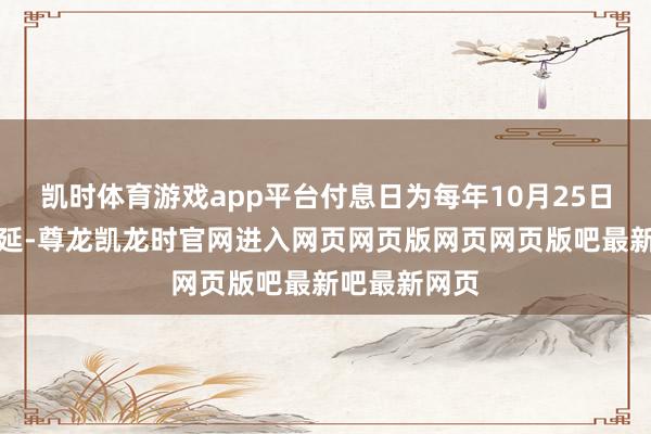 凯时体育游戏app平台付息日为每年10月25日(节沐日顺延-尊龙凯龙时官网进入网页网页版网页网页版吧最新吧最新网页