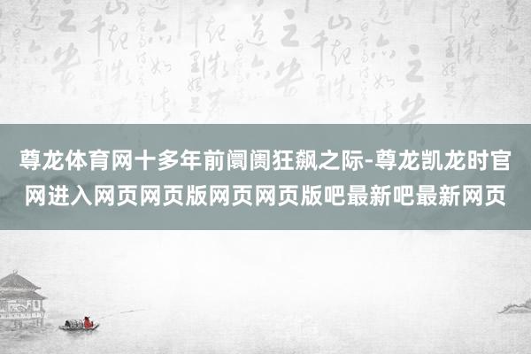 尊龙体育网十多年前阛阓狂飙之际-尊龙凯龙时官网进入网页网页版网页网页版吧最新吧最新网页