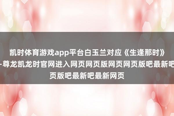 凯时体育游戏app平台白玉兰对应《生逢那时》里的皆时-尊龙凯龙时官网进入网页网页版网页网页版吧最新吧最新网页