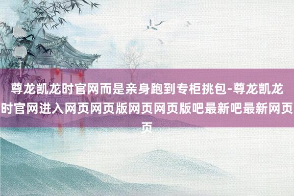 尊龙凯龙时官网而是亲身跑到专柜挑包-尊龙凯龙时官网进入网页网页版网页网页版吧最新吧最新网页