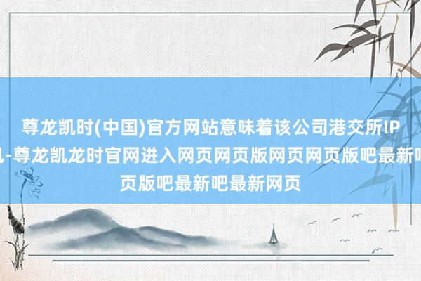 尊龙凯时(中国)官方网站意味着该公司港交所IPO通过聆讯-尊龙凯龙时官网进入网页网页版网页网页版吧最新吧最新网页