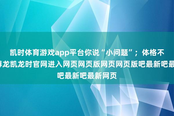 凯时体育游戏app平台你说“小问题”；体格不悠闲-尊龙凯龙时官网进入网页网页版网页网页版吧最新吧最新网页