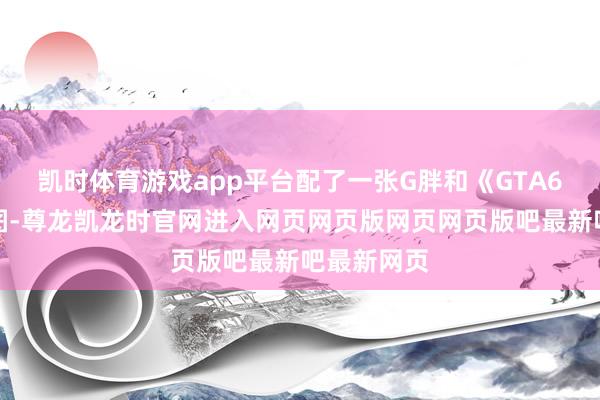 凯时体育游戏app平台配了一张G胖和《GTA6》的拼接图-尊龙凯龙时官网进入网页网页版网页网页版吧最新吧最新网页