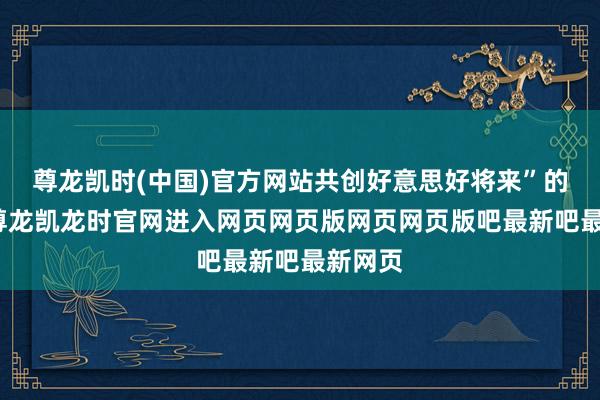 尊龙凯时(中国)官方网站共创好意思好将来”的主题-尊龙凯龙时官网进入网页网页版网页网页版吧最新吧最新网页