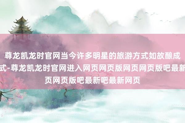 尊龙凯龙时官网当今许多明星的旅游方式如故酿成了固定的模式-尊龙凯龙时官网进入网页网页版网页网页版吧最新吧最新网页