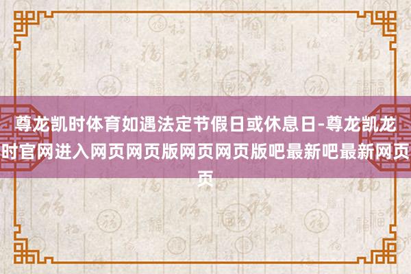 尊龙凯时体育如遇法定节假日或休息日-尊龙凯龙时官网进入网页网页版网页网页版吧最新吧最新网页