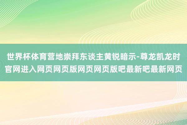 世界杯体育营地崇拜东谈主黄锐暗示-尊龙凯龙时官网进入网页网页版网页网页版吧最新吧最新网页