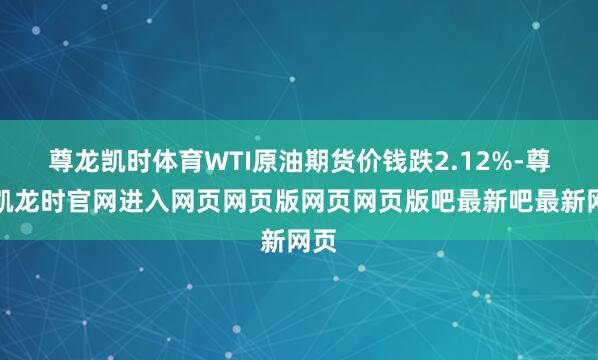 尊龙凯时体育WTI原油期货价钱跌2.12%-尊龙凯龙时官网进入网页网页版网页网页版吧最新吧最新网页
