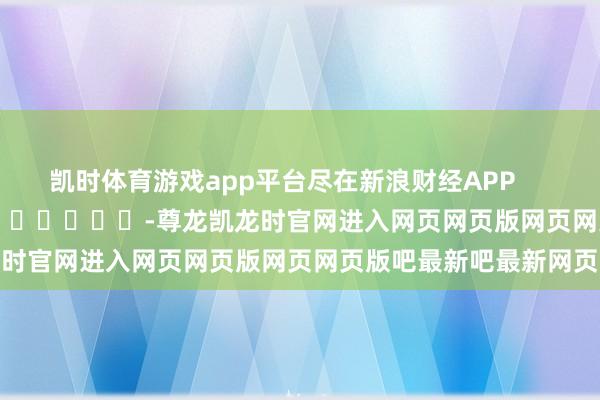 凯时体育游戏app平台尽在新浪财经APP            													-尊龙凯龙时官网进入网页网页版网页网页版吧最新吧最新网页
