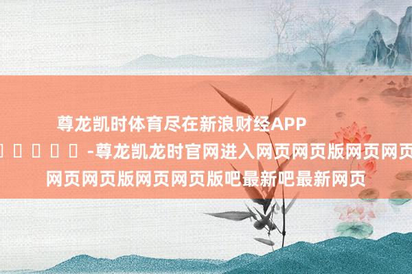 尊龙凯时体育尽在新浪财经APP -尊龙凯龙时官网进入网页网页版网页网页版吧最新吧最新网页