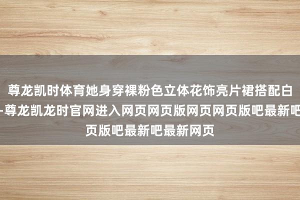 尊龙凯时体育她身穿裸粉色立体花饰亮片裙搭配白孔雀出镜-尊龙凯龙时官网进入网页网页版网页网页版吧最新吧最新网页