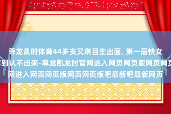 尊龙凯时体育44岁安又琪目生出面, 第一届快女中最漂亮的, 当今整容到认不出来-尊龙凯龙时官网进入网页网页版网页网页版吧最新吧最新网页