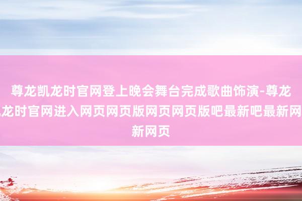 尊龙凯龙时官网登上晚会舞台完成歌曲饰演-尊龙凯龙时官网进入网页网页版网页网页版吧最新吧最新网页