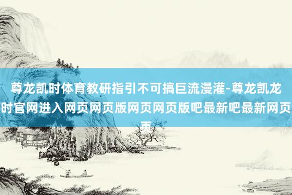 尊龙凯时体育教研指引不可搞巨流漫灌-尊龙凯龙时官网进入网页网页版网页网页版吧最新吧最新网页