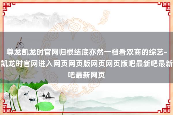 尊龙凯龙时官网归根结底亦然一档看双商的综艺-尊龙凯龙时官网进入网页网页版网页网页版吧最新吧最新网页
