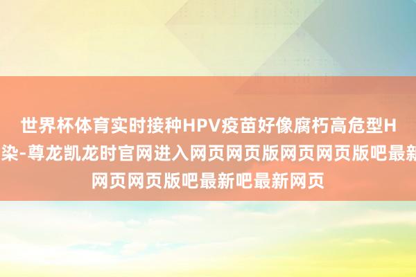 世界杯体育实时接种HPV疫苗好像腐朽高危型HPV的捏续感染-尊龙凯龙时官网进入网页网页版网页网页版吧最新吧最新网页