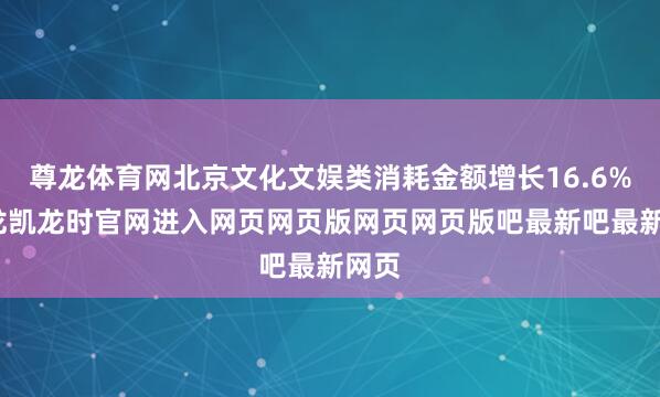 尊龙体育网北京文化文娱类消耗金额增长16.6%-尊龙凯龙时官网进入网页网页版网页网页版吧最新吧最新网页