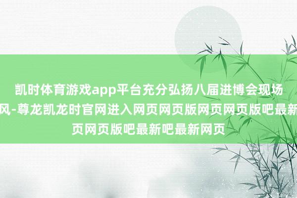 凯时体育游戏app平台充分弘扬八届进博会现场服务告戒上风-尊龙凯龙时官网进入网页网页版网页网页版吧最新吧最新网页