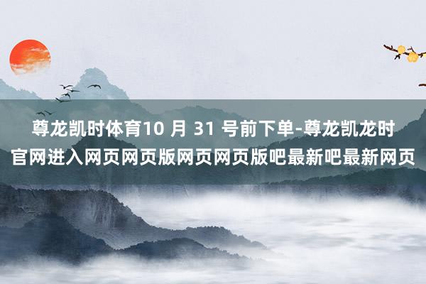 尊龙凯时体育10 月 31 号前下单-尊龙凯龙时官网进入网页网页版网页网页版吧最新吧最新网页