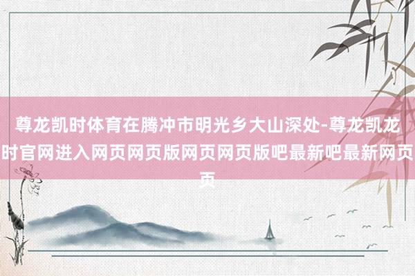 尊龙凯时体育在腾冲市明光乡大山深处-尊龙凯龙时官网进入网页网页版网页网页版吧最新吧最新网页