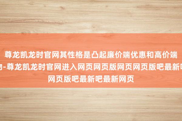 尊龙凯龙时官网其性格是凸起廉价端优惠和高价端高利润产物-尊龙凯龙时官网进入网页网页版网页网页版吧最新吧最新网页