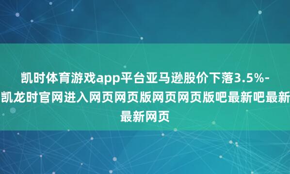 凯时体育游戏app平台亚马逊股价下落3.5%-尊龙凯龙时官网进入网页网页版网页网页版吧最新吧最新网页