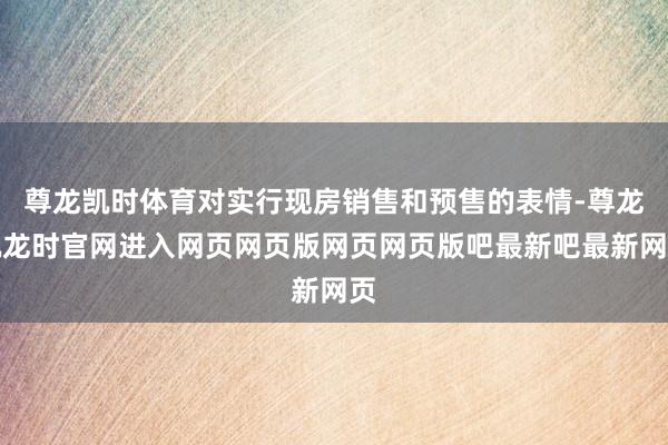 尊龙凯时体育对实行现房销售和预售的表情-尊龙凯龙时官网进入网页网页版网页网页版吧最新吧最新网页