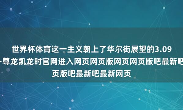 世界杯体育这一主义朝上了华尔街展望的3.09好意思元-尊龙凯龙时官网进入网页网页版网页网页版吧最新吧最新网页