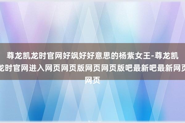 尊龙凯龙时官网好飒好好意思的杨紫女王-尊龙凯龙时官网进入网页网页版网页网页版吧最新吧最新网页