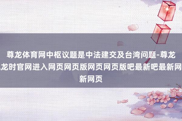 尊龙体育网中枢议题是中法建交及台湾问题-尊龙凯龙时官网进入网页网页版网页网页版吧最新吧最新网页