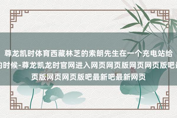 尊龙凯时体育西藏林芝的索朗先生在一个充电站给电动汽车充电的时候-尊龙凯龙时官网进入网页网页版网页网页版吧最新吧最新网页