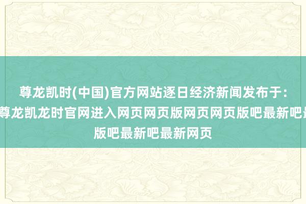 尊龙凯时(中国)官方网站逐日经济新闻发布于：四川省-尊龙凯龙时官网进入网页网页版网页网页版吧最新吧最新网页