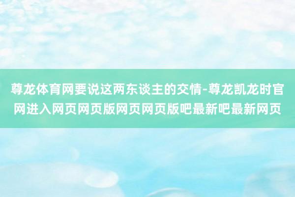 尊龙体育网要说这两东谈主的交情-尊龙凯龙时官网进入网页网页版网页网页版吧最新吧最新网页